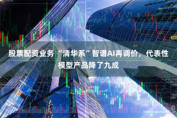 股票配资业务 “清华系”智谱AI再调价，代表性模型产品降了九成