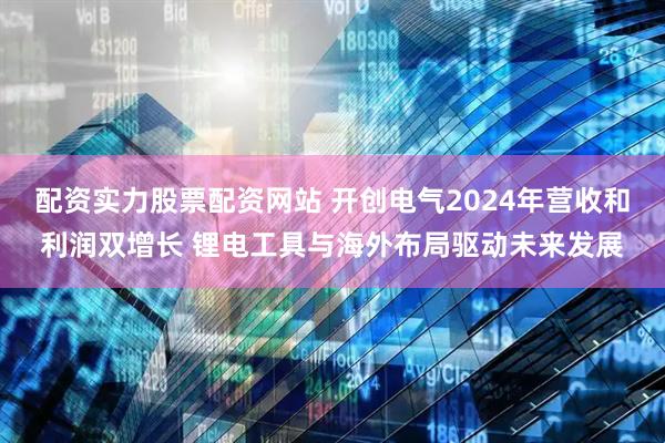 配资实力股票配资网站 开创电气2024年营收和利润双增长 锂电工具与海外布局驱动未来发展