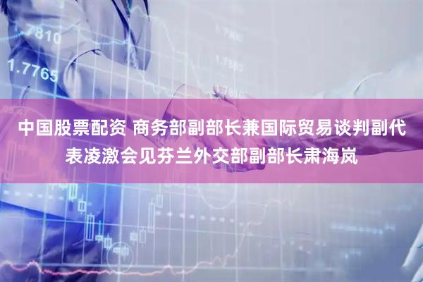 中国股票配资 商务部副部长兼国际贸易谈判副代表凌激会见芬兰外交部副部长肃海岚