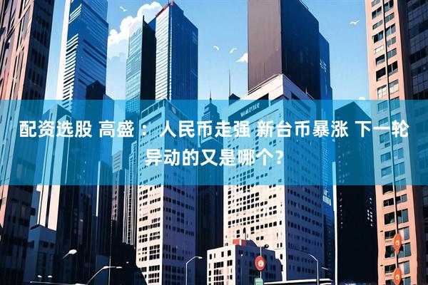 配资选股 高盛 ：人民币走强 新台币暴涨 下一轮异动的又是哪个？