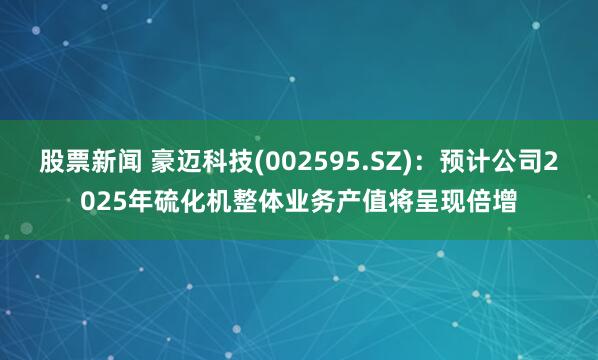 股票新闻 豪迈科技(002595.SZ)：预计公司2025年硫化机整体业务产值将呈现倍增