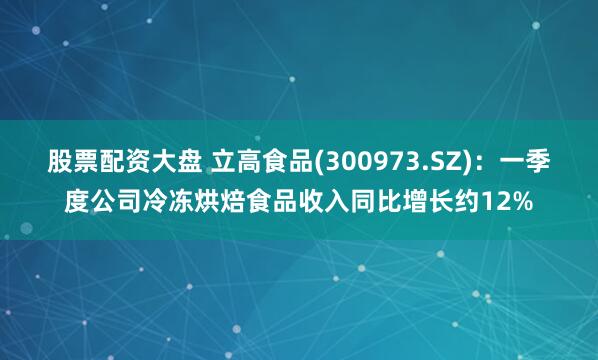 股票配资大盘 立高食品(300973.SZ)：一季度公司冷冻烘焙食品收入同比增长约12%