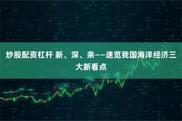 炒股配资杠杆 新、深、亲——速览我国海洋经济三大新看点