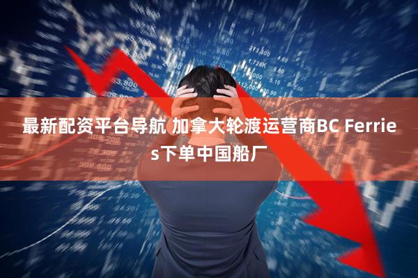 最新配资平台导航 加拿大轮渡运营商BC Ferries下单中国船厂