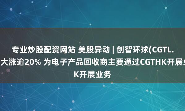 专业炒股配资网站 美股异动 | 创智环球(CGTL.US)大涨逾20% 为电子产品回收商主要通过CGTHK开展业务