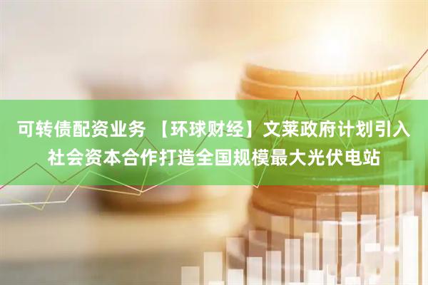 可转债配资业务 【环球财经】文莱政府计划引入社会资本合作打造全国规模最大光伏电站
