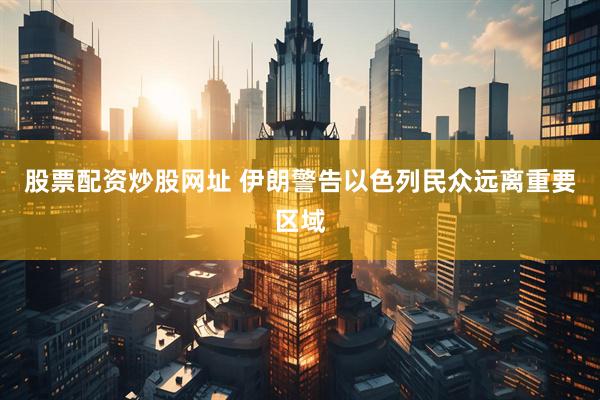 股票配资炒股网址 伊朗警告以色列民众远离重要区域