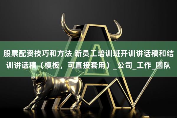 股票配资技巧和方法 新员工培训班开训讲话稿和结训讲话稿（模板，可直接套用）_公司_工作_团队