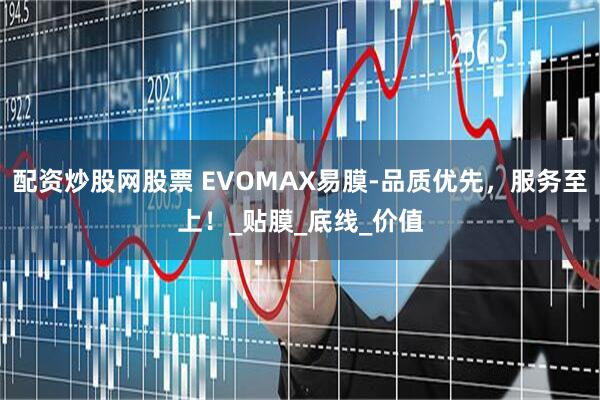 配资炒股网股票 EVOMAX易膜-品质优先，服务至上！_贴膜_底线_价值