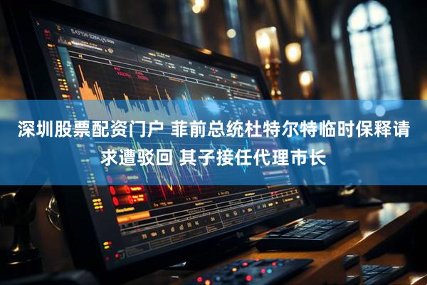 深圳股票配资门户 菲前总统杜特尔特临时保释请求遭驳回 其子接任代理市长