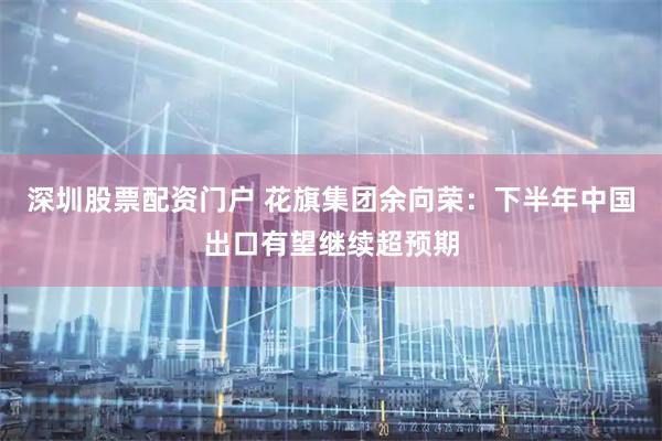 深圳股票配资门户 花旗集团余向荣：下半年中国出口有望继续超预期