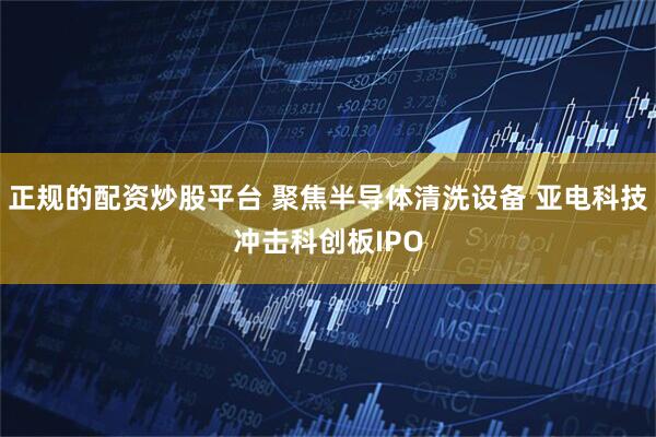 正规的配资炒股平台 聚焦半导体清洗设备 亚电科技冲击科创板IPO