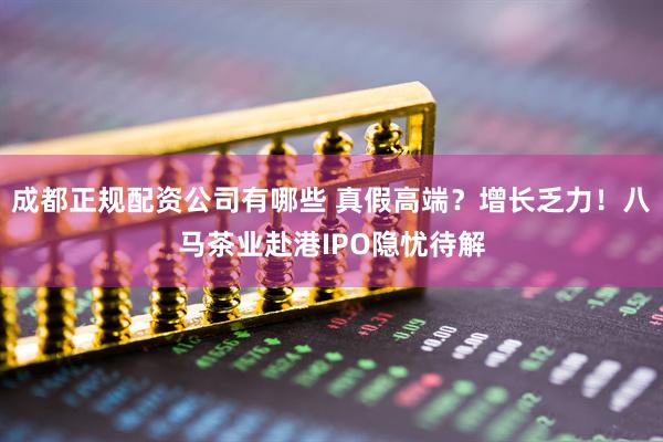 成都正规配资公司有哪些 真假高端？增长乏力！八马茶业赴港IPO隐忧待解