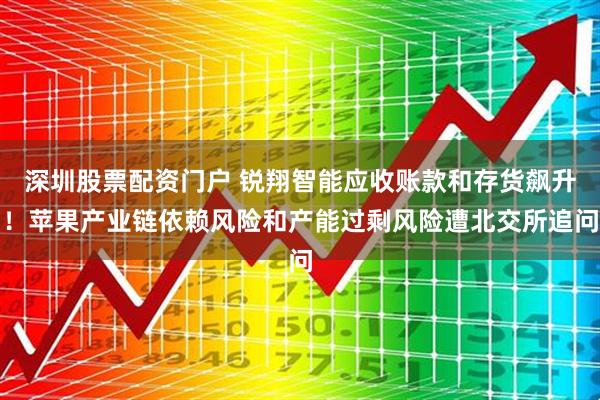 深圳股票配资门户 锐翔智能应收账款和存货飙升！苹果产业链依赖风险和产能过剩风险遭北交所追问