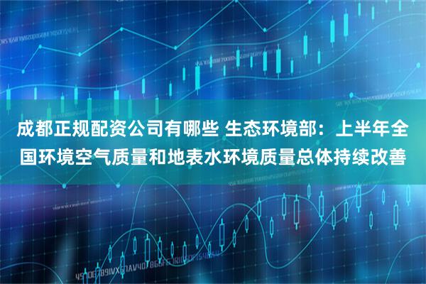 成都正规配资公司有哪些 生态环境部：上半年全国环境空气质量和地表水环境质量总体持续改善