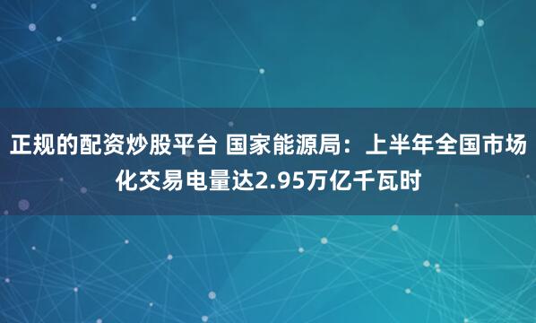 正规的配资炒股平台 国家能源局：上半年全国市场化交易电量达2.95万亿千瓦时