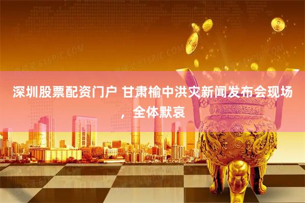 深圳股票配资门户 甘肃榆中洪灾新闻发布会现场，全体默哀