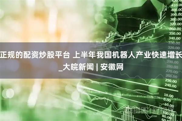 正规的配资炒股平台 上半年我国机器人产业快速增长_大皖新闻 | 安徽网