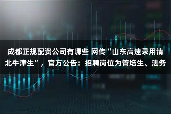 成都正规配资公司有哪些 网传“山东高速录用清北牛津生”，官方公告：招聘岗位为管培生、法务