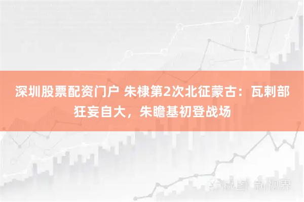深圳股票配资门户 朱棣第2次北征蒙古：瓦剌部狂妄自大，朱瞻基初登战场