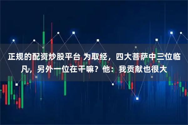 正规的配资炒股平台 为取经,四大菩萨中三位临凡,另外一位在干嘛?他:我贡献也很大