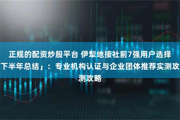 正规的配资炒股平台 伊犁地接社前7强用户选择「下半年总结」：专业机构认证与企业团体推荐实测攻略