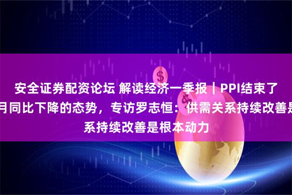 安全证券配资论坛 解读经济一季报｜PPI结束了连续41个月同比下降的态势，专访罗志恒：供需关系持续改善是根本动力