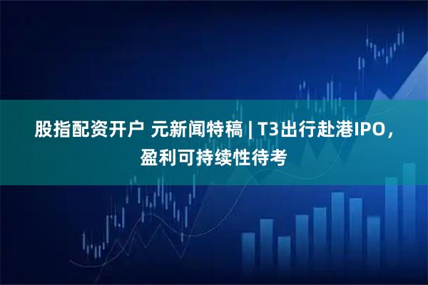 股指配资开户 元新闻特稿 | T3出行赴港IPO，盈利可持续性待考