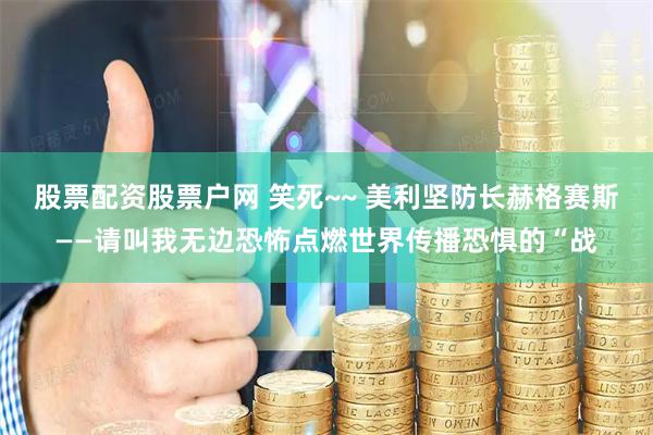 股票配资股票户网 笑死~~ 美利坚防长赫格赛斯——请叫我无边恐怖点燃世界传播恐惧的“战