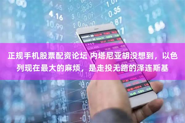 正规手机股票配资论坛 内塔尼亚胡没想到，以色列现在最大的麻烦，是走投无路的泽连斯基