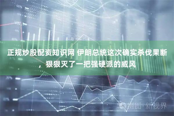 正规炒股配资知识网 伊朗总统这次确实杀伐果断，狠狠灭了一把强硬派的威风