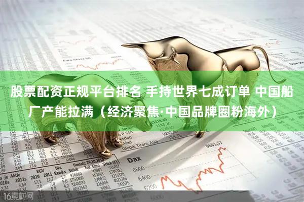 股票配资正规平台排名 手持世界七成订单 中国船厂产能拉满(经济聚焦·中国品牌圈粉海外)