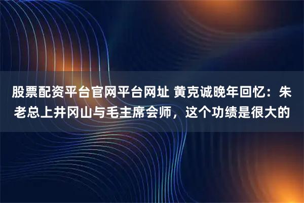 股票配资平台官网平台网址 黄克诚晚年回忆：朱老总上井冈山与毛主席会师，这个功绩是很大的
