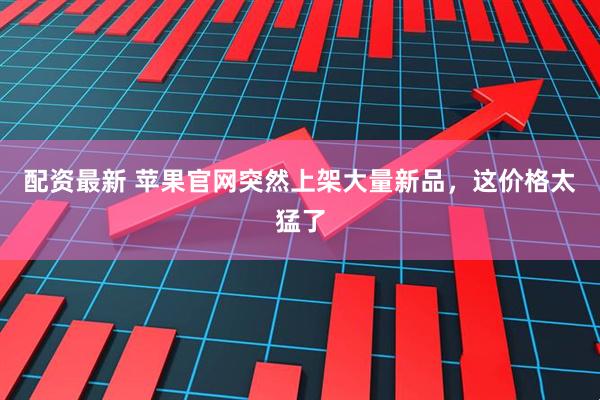 配资最新 苹果官网突然上架大量新品，这价格太猛了