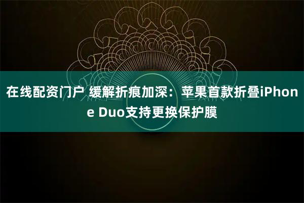 在线配资门户 缓解折痕加深：苹果首款折叠iPhone Duo支持更换保护膜
